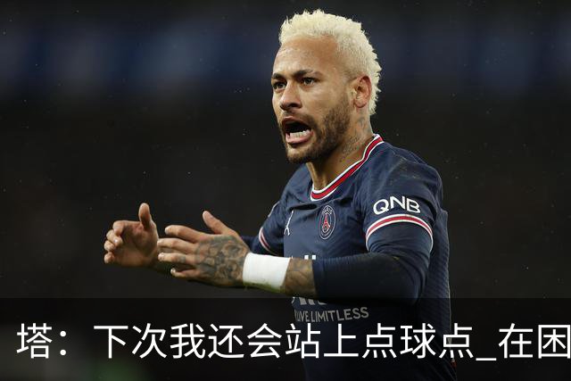 塔：下次我还会站上点球点 在困难的时刻承担责任很重要