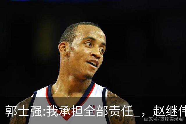 郭士强:我承担全部责任 ，赵继伟:下一场全力以赴 中国男篮有退路了